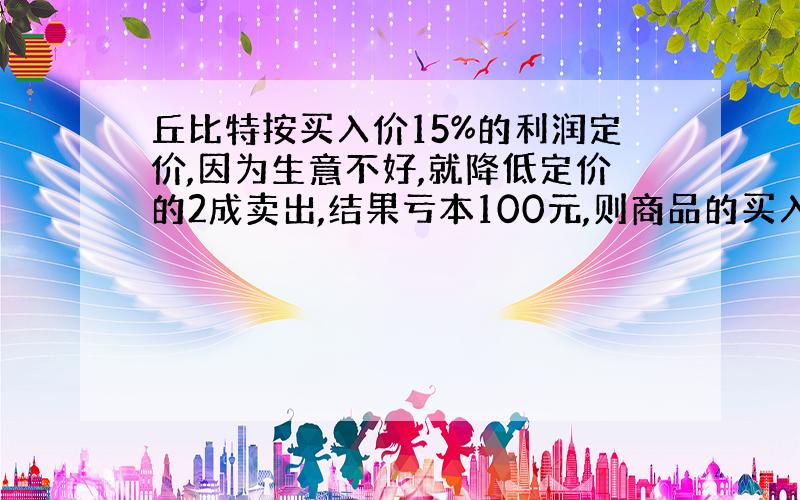 丘比特按买入价15%的利润定价,因为生意不好,就降低定价的2成卖出,结果亏本100元,则商品的买入价是多少