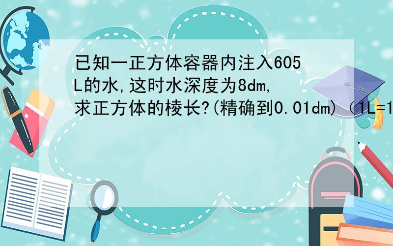 已知一正方体容器内注入605L的水,这时水深度为8dm,求正方体的棱长?(精确到0.01dm)（1L=1dm的立方 ）