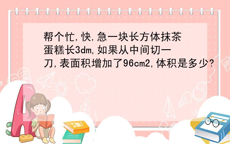 帮个忙,快,急一块长方体抹茶蛋糕长3dm,如果从中间切一刀,表面积增加了96cm2,体积是多少?