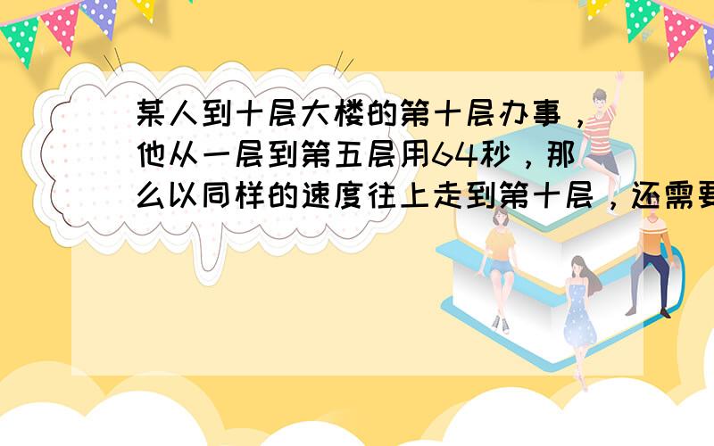 某人到十层大楼的第十层办事，他从一层到第五层用64秒，那么以同样的速度往上走到第十层，还需要______秒才能到达．