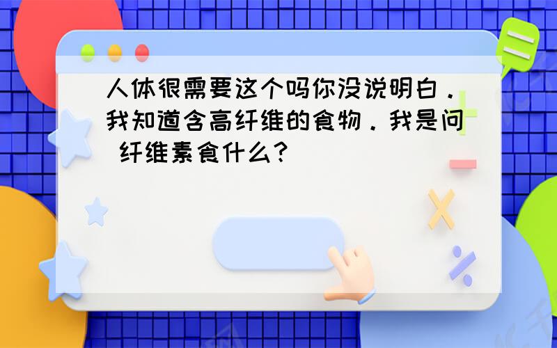 人体很需要这个吗你没说明白。我知道含高纤维的食物。我是问 纤维素食什么？