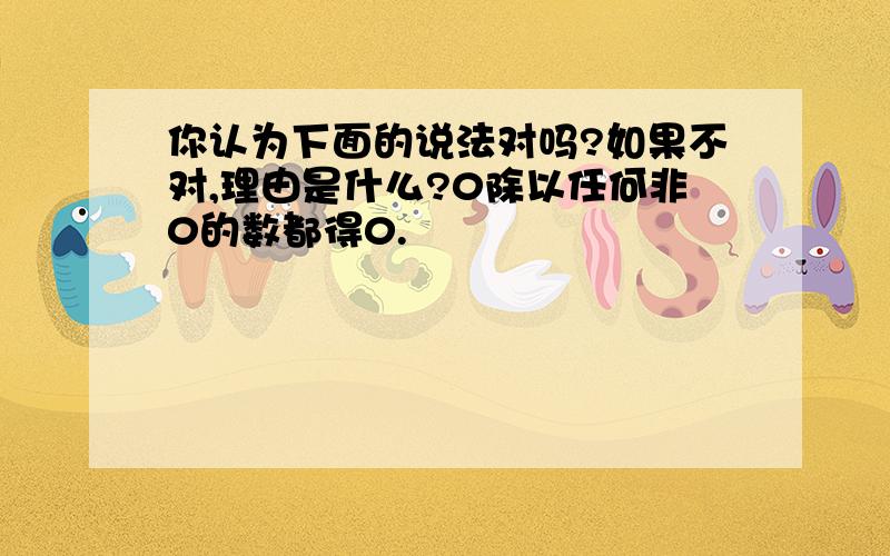 你认为下面的说法对吗?如果不对,理由是什么?0除以任何非0的数都得0.