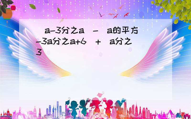 （a-3分之a）-（a的平方-3a分之a+6）+（a分之3）