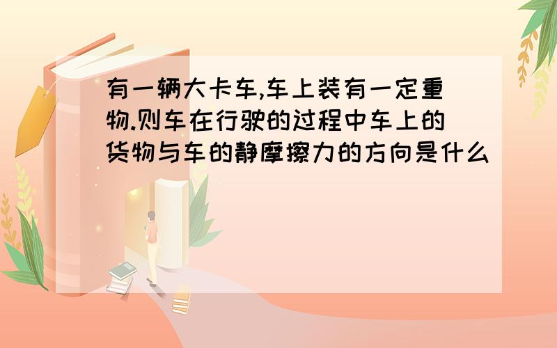 有一辆大卡车,车上装有一定重物.则车在行驶的过程中车上的货物与车的静摩擦力的方向是什么