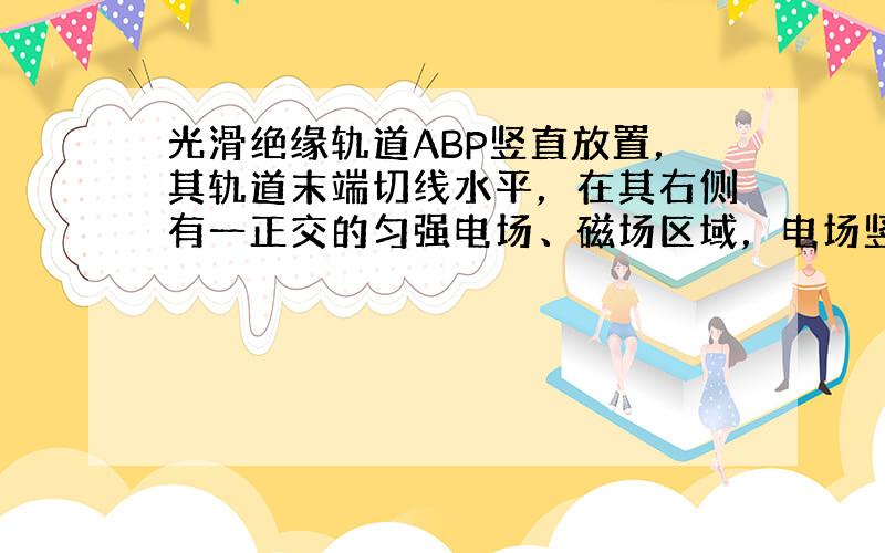 光滑绝缘轨道ABP竖直放置，其轨道末端切线水平，在其右侧有一正交的匀强电场、磁场区域，电场竖直向上，磁场垂直纸面向里.一