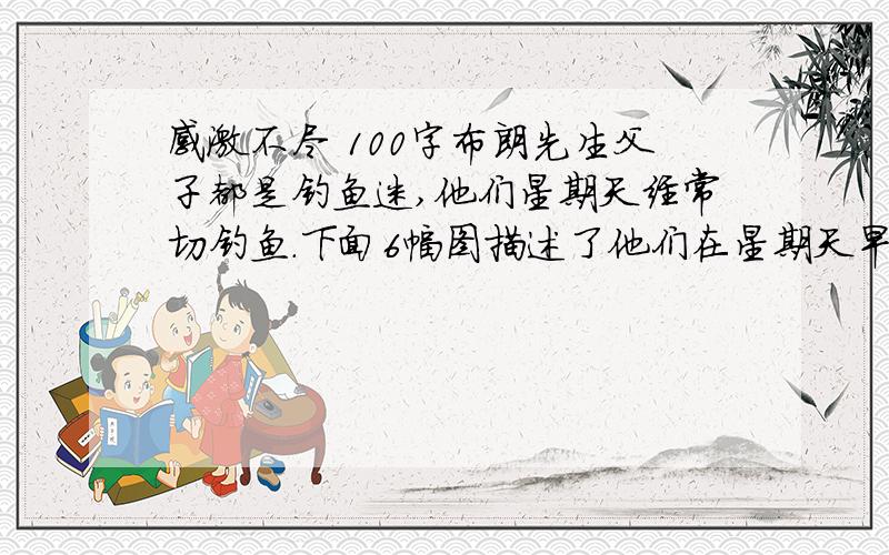 感激不尽 100字布朗先生父子都是钓鱼迷,他们星期天经常切钓鱼.下面6幅图描述了他们在星期天早晨外出钓鱼一无所获,遇雨后