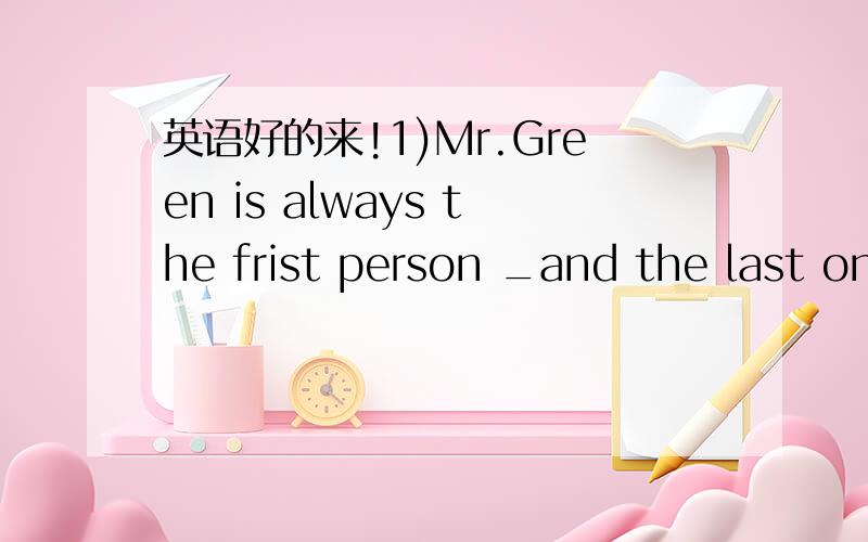 英语好的来!1)Mr.Green is always the frist person _and the last on