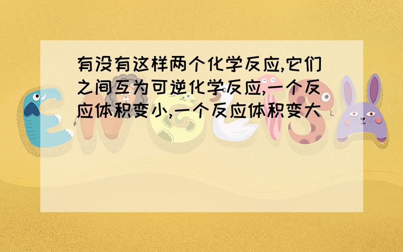 有没有这样两个化学反应,它们之间互为可逆化学反应,一个反应体积变小,一个反应体积变大