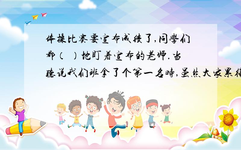 体操比赛要宣布成绩了,同学们都（ ）地盯着宣布的老师.当听说我们班拿了个第一名时,虽然大家累得是（)