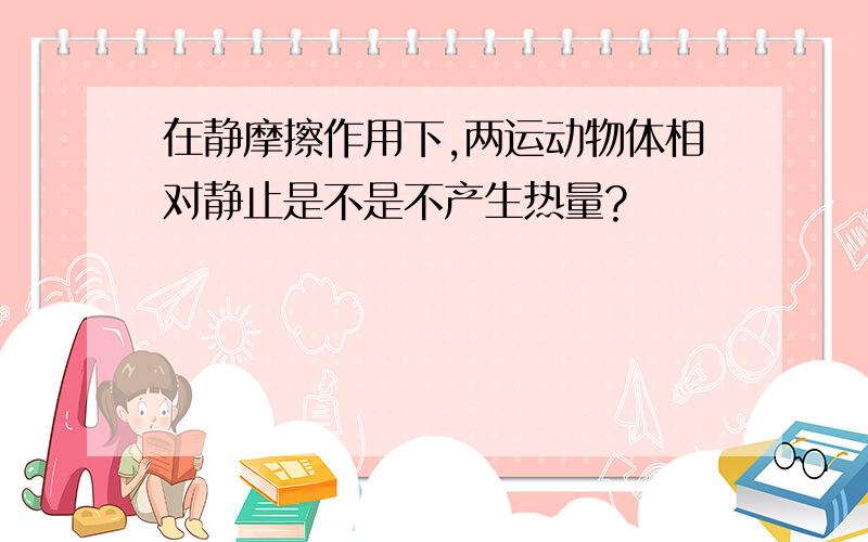 在静摩擦作用下,两运动物体相对静止是不是不产生热量?