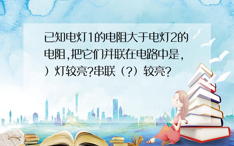 已知电灯1的电阻大于电灯2的电阻,把它们并联在电路中是,）灯较亮?串联（?）较亮?