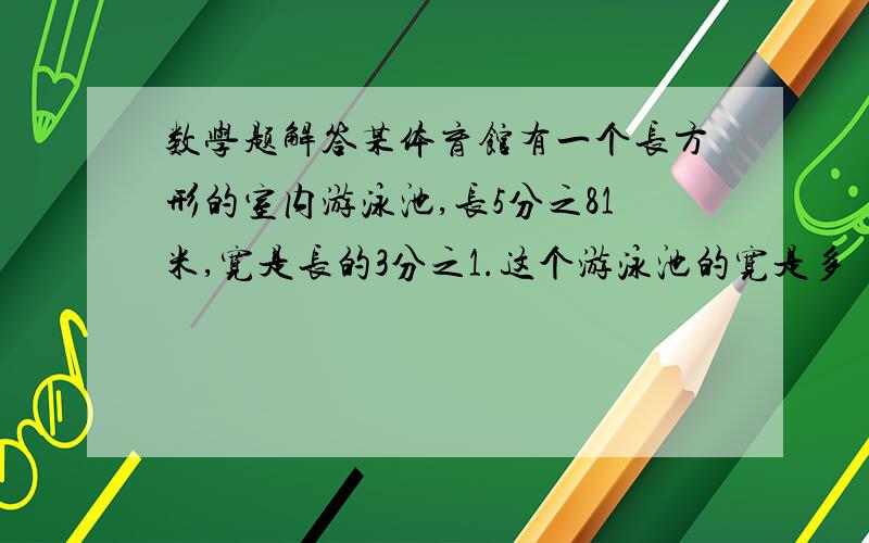 数学题解答某体育馆有一个长方形的室内游泳池,长5分之81米,宽是长的3分之1.这个游泳池的宽是多