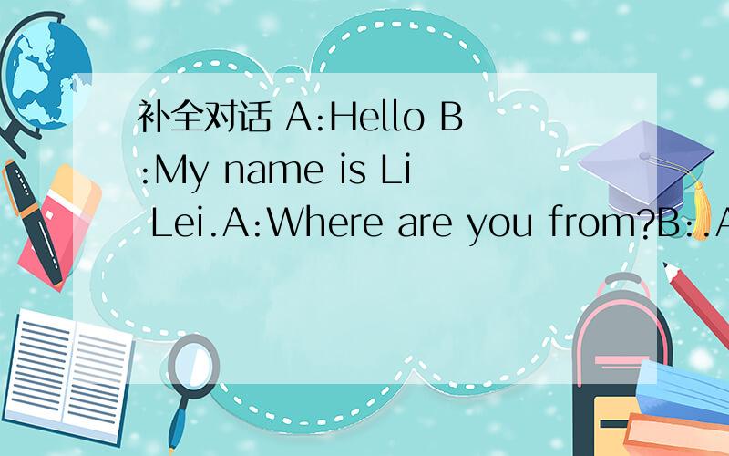 补全对话 A:Hello B:My name is Li Lei.A:Where are you from?B:.Are