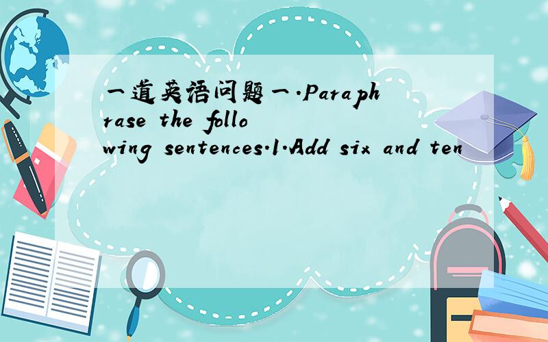 一道英语问题一.Paraphrase the following sentences.1.Add six and ten