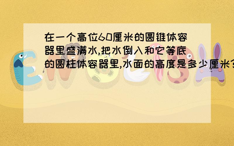 在一个高位60厘米的圆锥体容器里盛满水,把水倒入和它等底的圆柱体容器里,水面的高度是多少厘米?