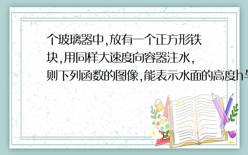 个玻璃器中,放有一个正方形铁块,用同样大速度向容器注水,则下列函数的图像,能表示水面的高度h与注水时间t的关系是