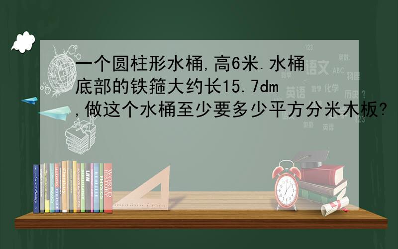 一个圆柱形水桶,高6米.水桶底部的铁箍大约长15.7dm,做这个水桶至少要多少平方分米木板?