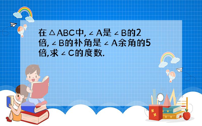 在△ABC中,∠A是∠B的2倍,∠B的补角是∠A余角的5倍,求∠C的度数.