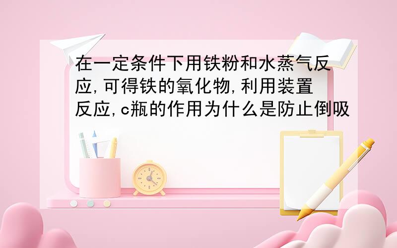 在一定条件下用铁粉和水蒸气反应,可得铁的氧化物,利用装置反应,c瓶的作用为什么是防止倒吸