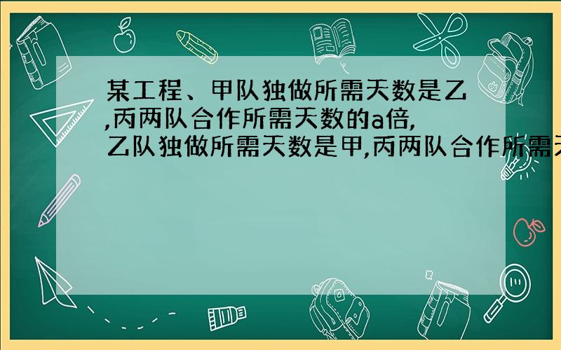 某工程、甲队独做所需天数是乙,丙两队合作所需天数的a倍,乙队独做所需天数是甲,丙两队合作所需天数的b