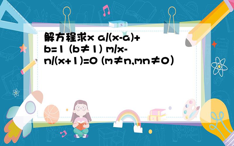 解方程求x a/(x-a)+b=1 (b≠1) m/x-n/(x+1)=0 (m≠n,mn≠0）