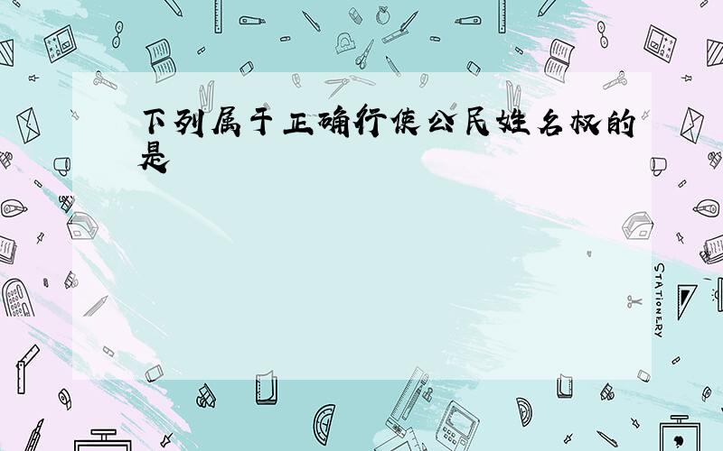 下列属于正确行使公民姓名权的是