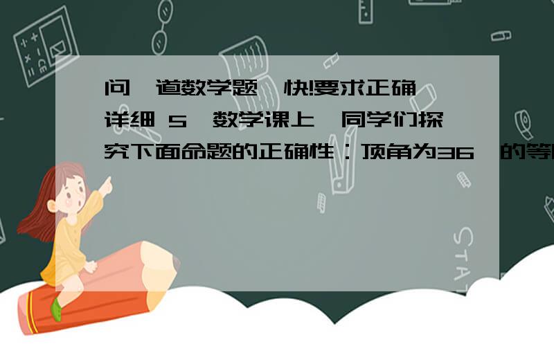 问一道数学题,快!要求正确,详细 5、数学课上,同学们探究下面命题的正确性：顶角为36°的等腰三角形具