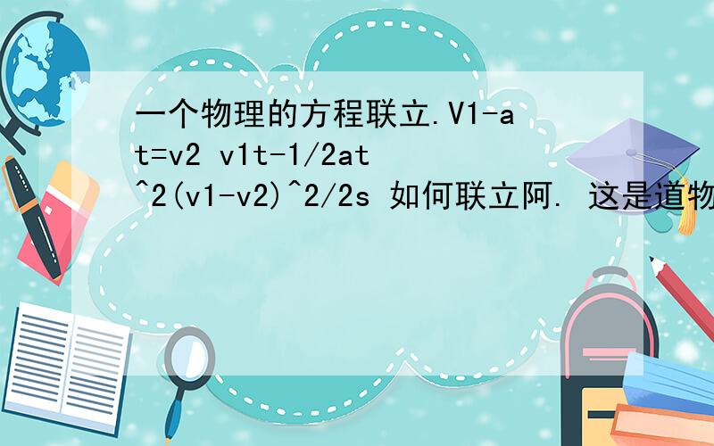 一个物理的方程联立.V1-at=v2 v1t-1/2at^2(v1-v2)^2/2s 如何联立阿. 这是道物理的关于匀加