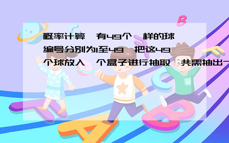 概率计算,有49个一样的球,编号分别为1至49,把这49个球放入一个盒子进行抽取,共需抽出7个球,抽到的每个球都不会重新