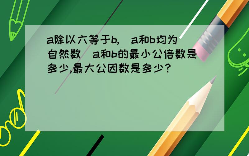 a除以六等于b,（a和b均为自然数）a和b的最小公倍数是多少,最大公因数是多少?