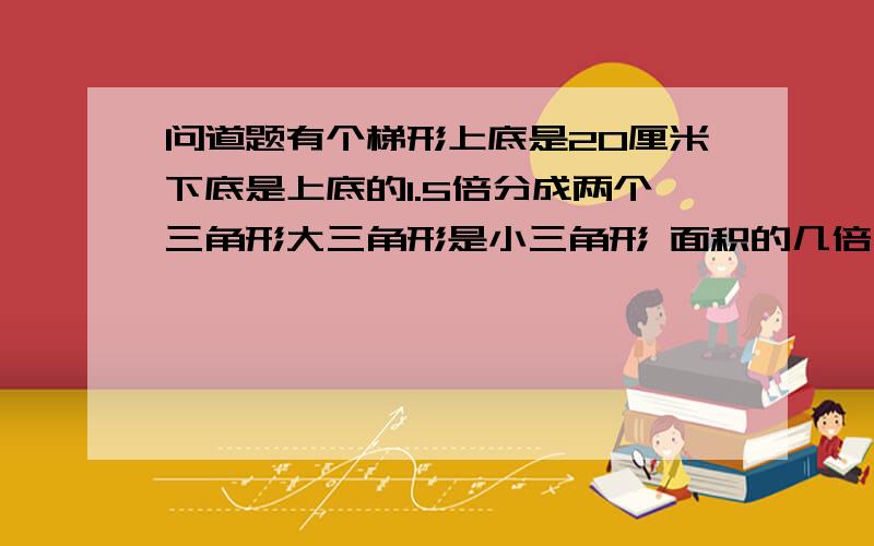 问道题有个梯形上底是20厘米下底是上底的1.5倍分成两个三角形大三角形是小三角形 面积的几倍