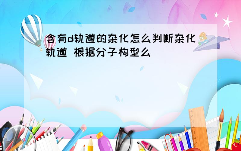 含有d轨道的杂化怎么判断杂化轨道 根据分子构型么