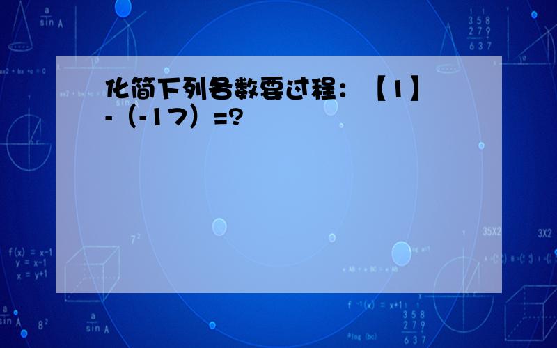 化简下列各数要过程：【1】 -（-17）=?