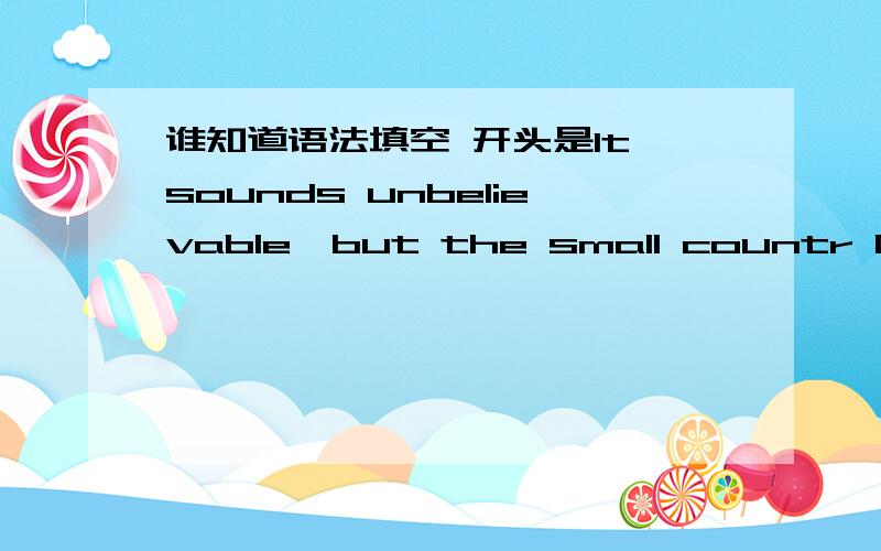 谁知道语法填空 开头是It sounds unbelievable,but the small countr Greec