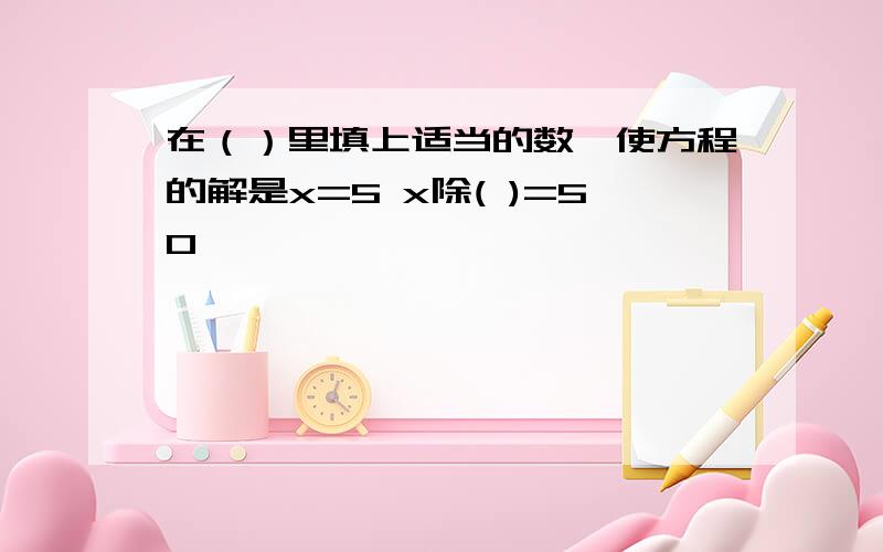 在（）里填上适当的数,使方程的解是x=5 x除( )=50