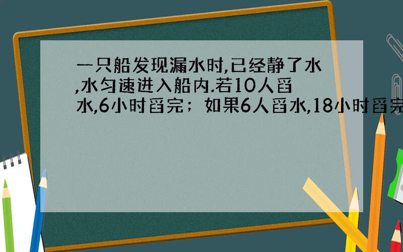 一只船发现漏水时,已经静了水,水匀速进入船内.若10人舀水,6小时舀完；如果6人舀水,18小时舀完.