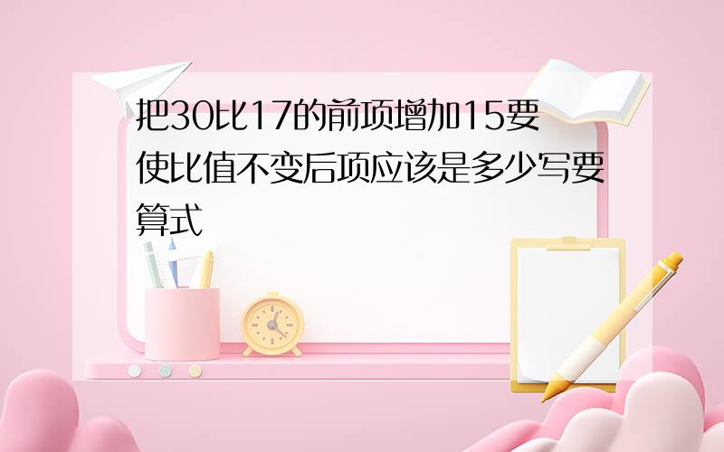 把30比17的前项增加15要使比值不变后项应该是多少写要算式