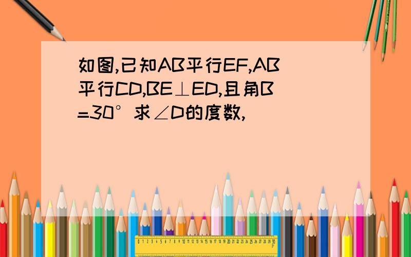 如图,已知AB平行EF,AB平行CD,BE⊥ED,且角B=30°求∠D的度数,