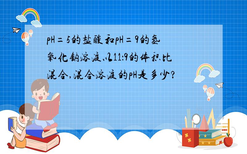 pH=5的盐酸和pH=9的氢氧化钠溶液以11：9的体积比混合,混合溶液的pH是多少?