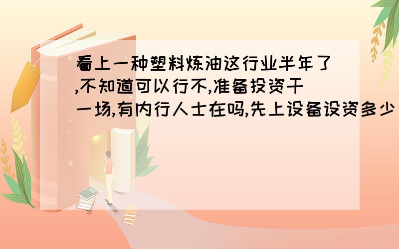 看上一种塑料炼油这行业半年了,不知道可以行不,准备投资干一场,有内行人士在吗,先上设备设资多少