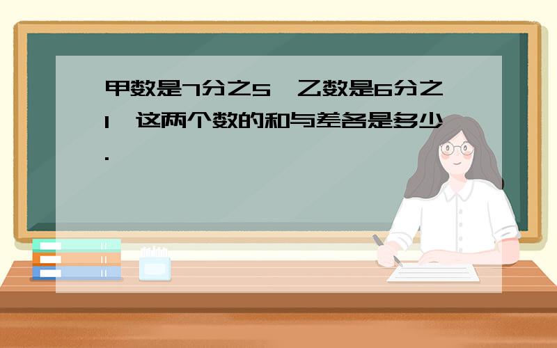 甲数是7分之5,乙数是6分之1,这两个数的和与差各是多少.