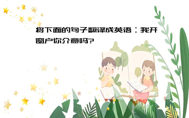 将下面的句子翻译成英语：我开窗户你介意吗?