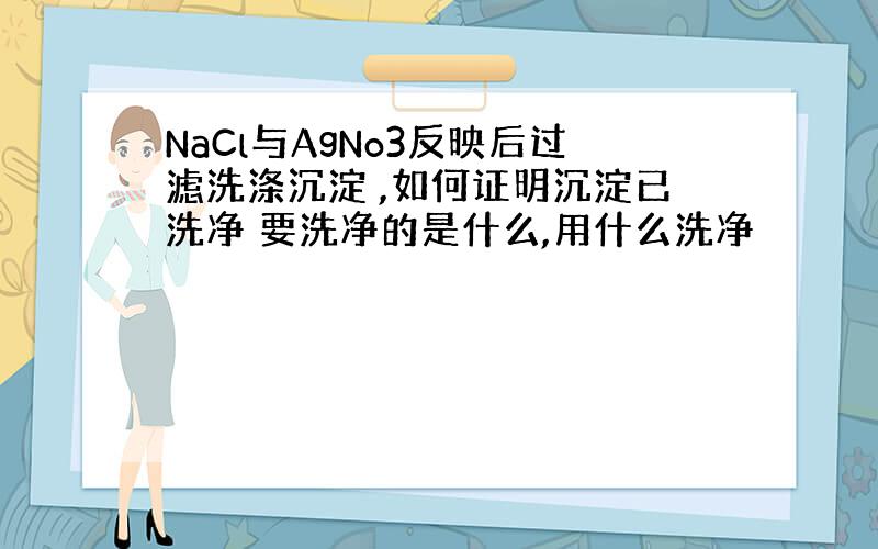 NaCl与AgNo3反映后过滤洗涤沉淀 ,如何证明沉淀已洗净 要洗净的是什么,用什么洗净