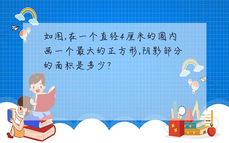 如图,在一个直径4厘米的圆内画一个最大的正方形,阴影部分的面积是多少?