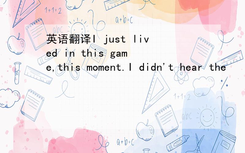 英语翻译I just lived in this game,this moment.I didn't hear the