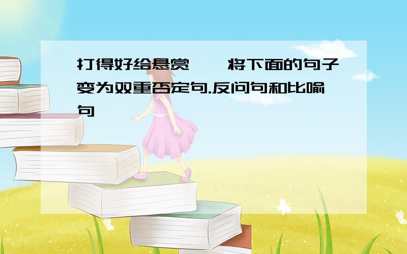 打得好给悬赏——将下面的句子变为双重否定句.反问句和比喻句