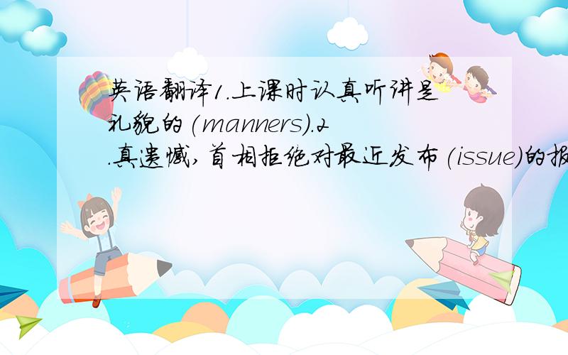 英语翻译1.上课时认真听讲是礼貌的(manners).2.真遗憾,首相拒绝对最近发布(issue)的报告发表评论.(pi