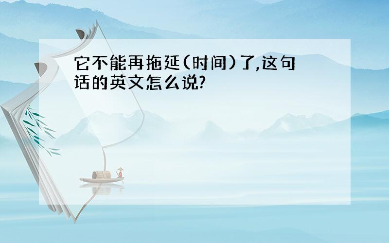 它不能再拖延(时间)了,这句话的英文怎么说?