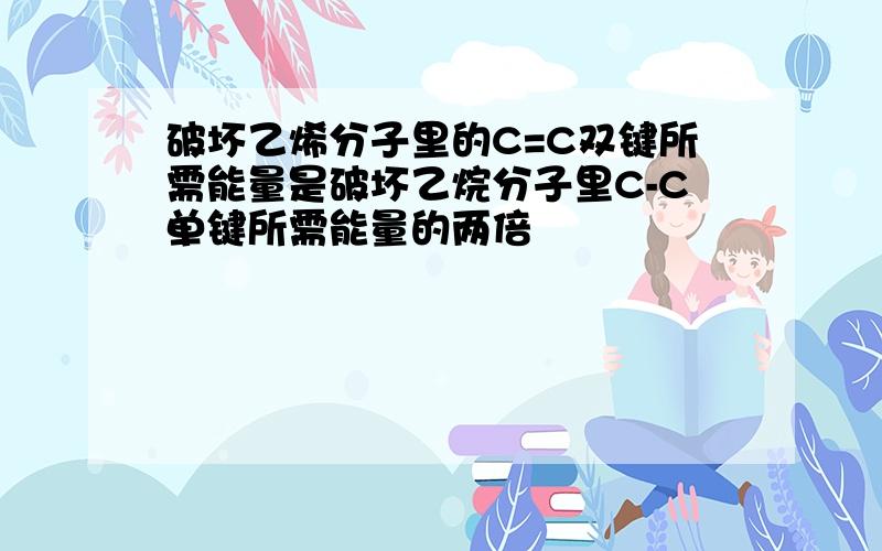 破坏乙烯分子里的C=C双键所需能量是破坏乙烷分子里C-C单键所需能量的两倍