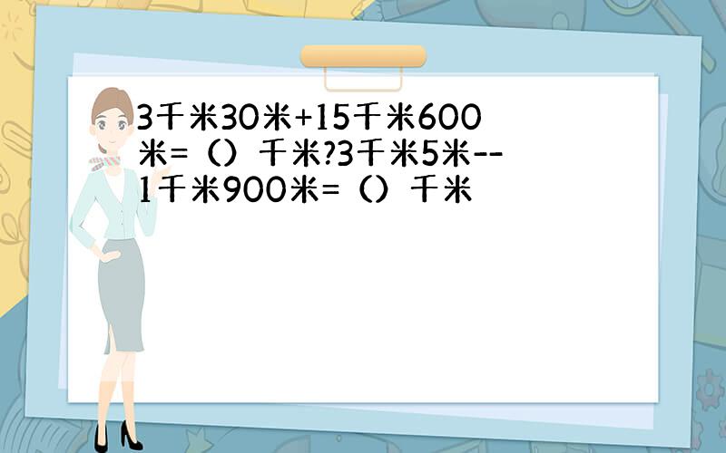 3千米30米+15千米600米=（）千米?3千米5米--1千米900米=（）千米